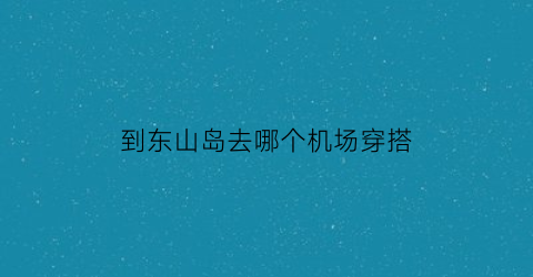 到东山岛去哪个机场穿搭(坐飞机到东山岛最近的机场)