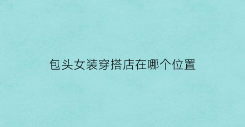 包头女装穿搭店在哪个位置(包头女装穿搭店在哪个位置啊)