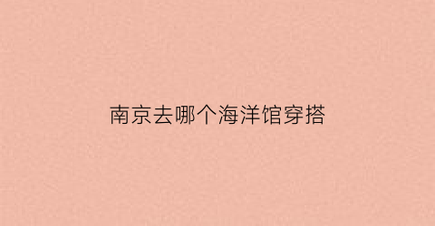 南京去哪个海洋馆穿搭(南京去哪个海洋馆穿搭好看)