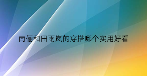 南俪和田雨岚的穿搭哪个实用好看(南俪和田雨岚的穿搭哪个实用好看)