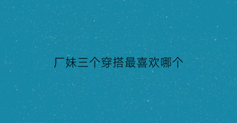 厂妹三个穿搭最喜欢哪个(厂妹都去哪了)