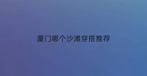 厦门哪个沙滩穿搭推荐(厦门值得去的沙滩)