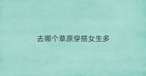 去哪个草原穿搭女生多(去草原穿啥颜色衣服比较好)