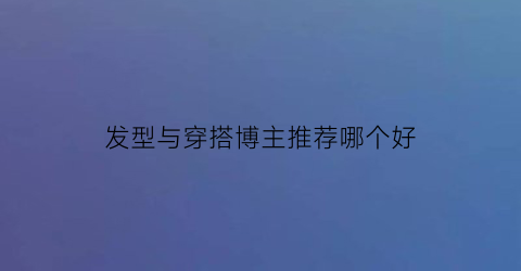 发型与穿搭博主推荐哪个好(发型和穿搭哪个更重要)