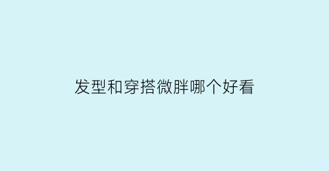 发型和穿搭微胖哪个好看(发型与穿搭)