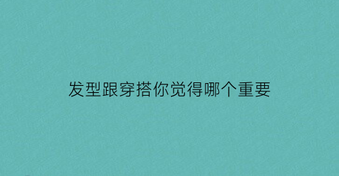 发型跟穿搭你觉得哪个重要(发型和衣服是如此的重要)