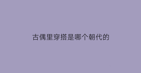 古偶里穿搭是哪个朝代的(古偶里穿搭是哪个朝代的服饰)