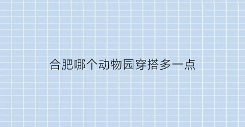 合肥哪个动物园穿搭多一点(合肥哪个动物园穿搭多一点啊)