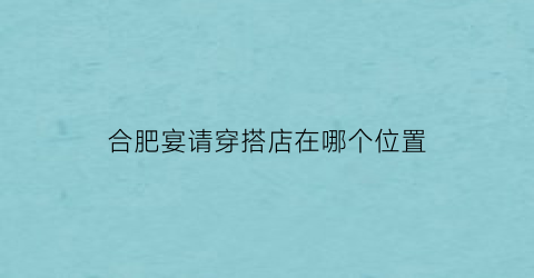 合肥宴请穿搭店在哪个位置(合肥请客吃饭的餐厅)