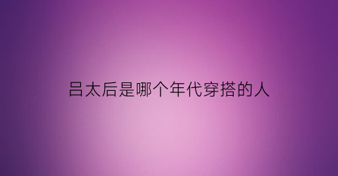 吕太后是哪个年代穿搭的人(吕太后叫什么名字)