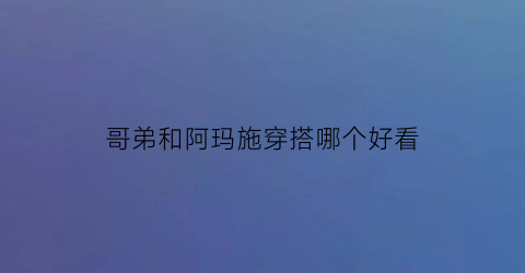 哥弟和阿玛施穿搭哪个好看(哥弟和阿玛施穿搭哪个好看一点)