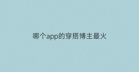 哪个app的穿搭博主最火(穿搭博主软件)