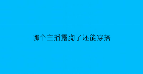 哪个主播露胸了还能穿搭(哪个主播露胸了还能穿搭呢)