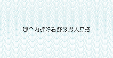 哪个内裤好看舒服男人穿搭(哪种内裤好男士的)