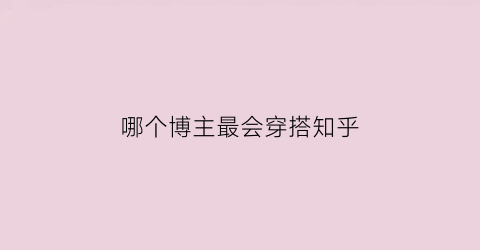 哪个博主最会穿搭知乎(哪位博主最会穿衣服)