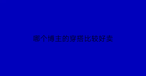 哪个博主的穿搭比较好卖(哪个博主的穿搭比较好卖一点)