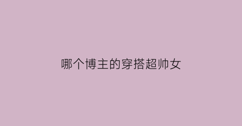 哪个博主的穿搭超帅女(哪个博主的穿搭超帅女生)