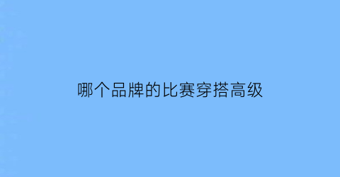 哪个品牌的比赛穿搭高级(穿搭比赛名称)