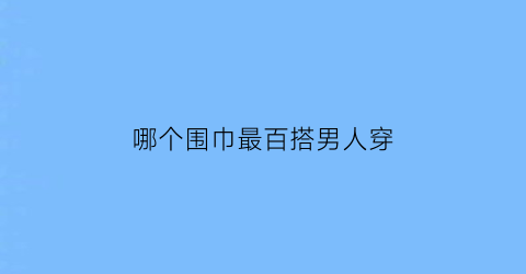 哪个围巾最百搭男人穿(男生什么围巾最百搭)