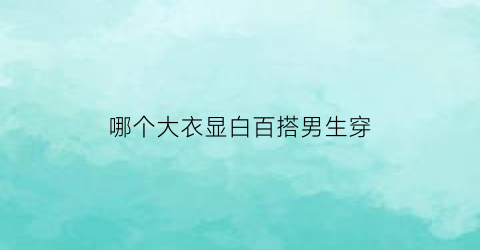 哪个大衣显白百搭男生穿(哪个大衣显白百搭男生穿好看)