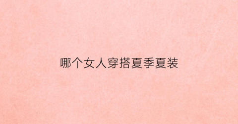 哪个女人穿搭夏季夏装(哪个女人穿搭夏季夏装)