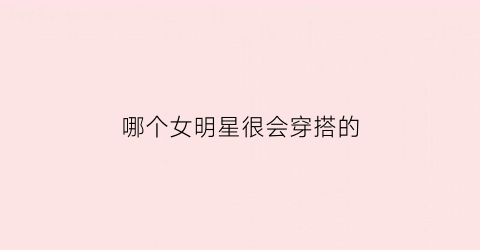 哪个女明星很会穿搭的(哪个女明星很会穿搭的人)