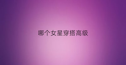 哪个女星穿搭高级(哪个女明星穿搭复古优雅)