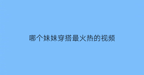 哪个妹妹穿搭最火热的视频(很火的妹妹)