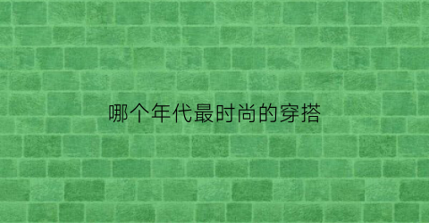 哪个年代最时尚的穿搭(哪个年代最时尚的穿搭女生)