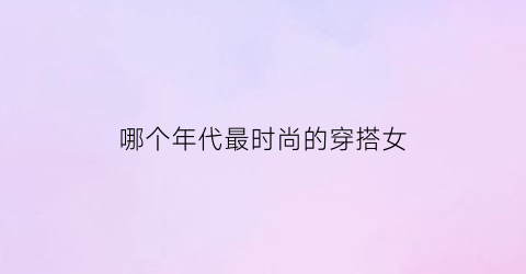 哪个年代最时尚的穿搭女(哪个年代的女生最受欢迎)