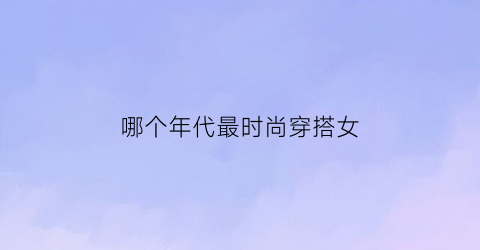 哪个年代最时尚穿搭女(女性在哪个年代穿裤子)