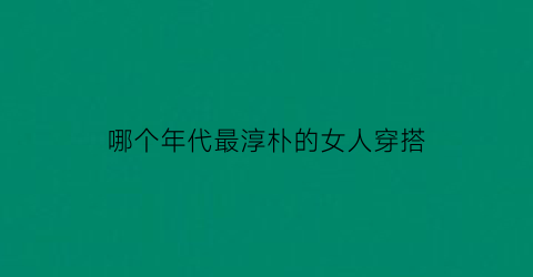 哪个年代最淳朴的女人穿搭(哪个年代的人最漂亮)