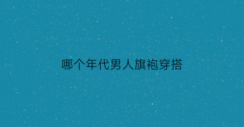 哪个年代男人旗袍穿搭(以前男士穿的旗袍叫什么)