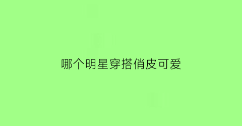 哪个明星穿搭俏皮可爱(哪个女明星穿得最时尚)