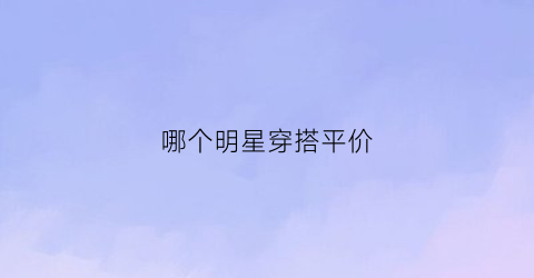 哪个明星穿搭平价(明星穿的平价品牌)