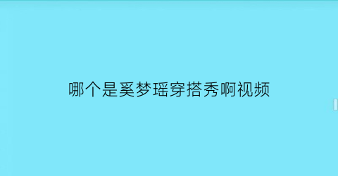 哪个是奚梦瑶穿搭秀啊视频(哪个是奚梦瑶穿搭秀啊视频在线观看)