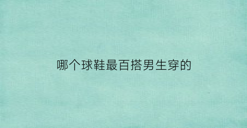 哪个球鞋最百搭男生穿的(哪个球鞋最百搭男生穿的呢)