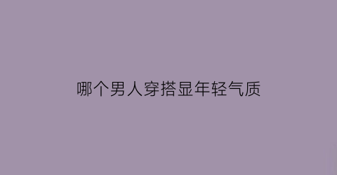 哪个男人穿搭显年轻气质(男人穿什么显年轻)