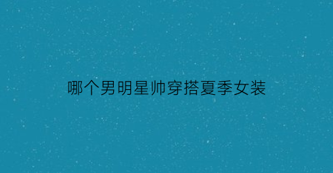 哪个男明星帅穿搭夏季女装(哪个男明星帅穿搭夏季女装好看)