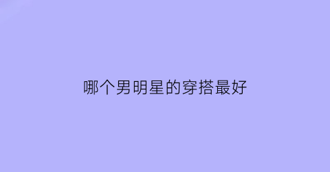 哪个男明星的穿搭最好(哪个男明星的穿搭最好看)