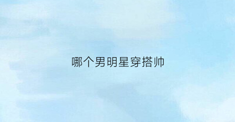 哪个男明星穿搭帅(哪个男明星穿搭帅气好看)