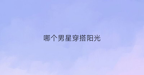 哪个男星穿搭阳光(哪些男明星的穿搭比较时尚)