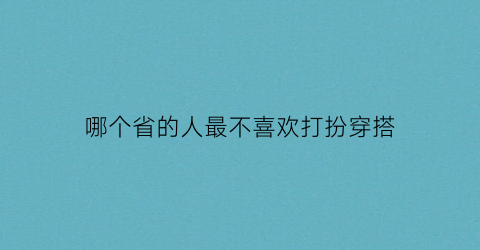 哪个省的人最不喜欢打扮穿搭(中国哪里人最不爱打电话)