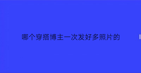 哪个穿搭博主一次发好多照片的(分享穿搭的博主)