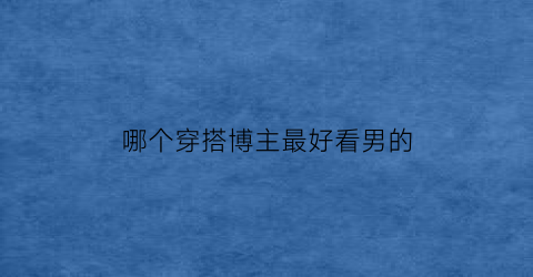 哪个穿搭博主最好看男的(国内穿搭博主男)