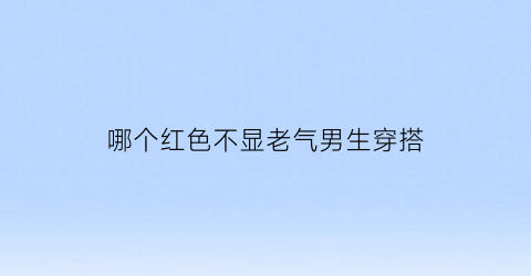 哪个红色不显老气男生穿搭(哪个红色不显老气男生穿搭好看)