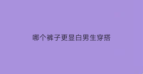 哪个裤子更显白男生穿搭(哪个裤子更显白男生穿搭好看)