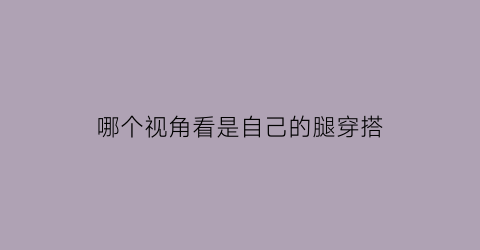 哪个视角看是自己的腿穿搭(看自己是什么腿型)