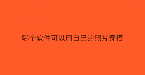 哪个软件可以用自己的照片穿搭(用自己的照片搭配衣服的软件)