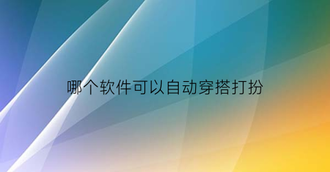 哪个软件可以自动穿搭打扮(自动穿搭衣服软件)